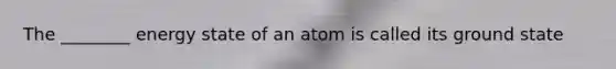 The ________ energy state of an atom is called its ground state