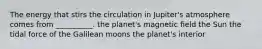 The energy that stirs the circulation in Jupiter's atmosphere comes from __________. the planet's magnetic ﬁeld the Sun the tidal force of the Galilean moons the planet's interior