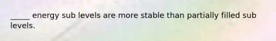 _____ energy sub levels are more stable than partially filled sub levels.