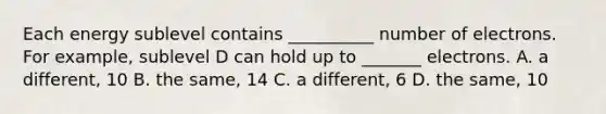 Each energy sublevel contains __________ number of electrons. For example, sublevel D can hold up to _______ electrons. A. a different, 10 B. the same, 14 C. a different, 6 D. the same, 10