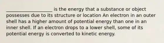 ____________________ is the energy that a substance or object possesses due to its structure or location An electron in an outer shell has a higher amount of potential energy than one in an inner shell. If an electron drops to a lower shell, some of its potential energy is converted to kinetic energy.