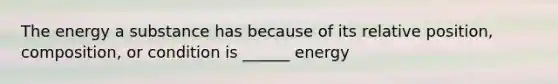 The energy a substance has because of its relative position, composition, or condition is ______ energy