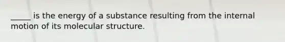 _____ is the energy of a substance resulting from the internal motion of its molecular structure.