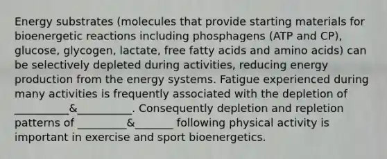 Energy substrates (molecules that provide starting materials for bioenergetic reactions including phosphagens (ATP and CP), glucose, glycogen, lactate, free fatty acids and amino acids) can be selectively depleted during activities, reducing energy production from the energy systems. Fatigue experienced during many activities is frequently associated with the depletion of __________&__________. Consequently depletion and repletion patterns of _________&_______ following physical activity is important in exercise and sport bioenergetics.