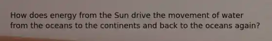 How does energy from the Sun drive the movement of water from the oceans to the continents and back to the oceans again?