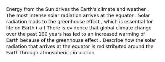 Energy from the Sun drives the Earth's climate and weather . The most intense solar radiation arrives at the equator . Solar radiation leads to the greenhouse effect , which is essential for life on Earth ( a ) There is evidence that global climate change over the past 100 years has led to an increased warming of Earth because of the greenhouse effect . Describe how the solar radiation that arrives at the equator is redistributed around the Earth through atmospheric circulation