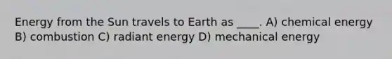 Energy from the Sun travels to Earth as ____. A) chemical energy B) combustion C) radiant energy D) mechanical energy