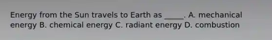 Energy from the Sun travels to Earth as _____. A. mechanical energy B. chemical energy C. radiant energy D. combustion