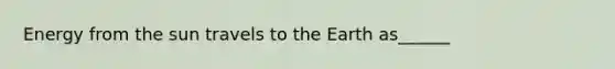 Energy from the sun travels to the Earth as______