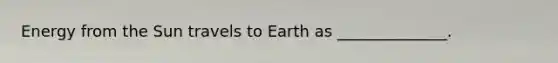 Energy from the Sun travels to Earth as ______________.