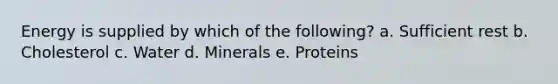 Energy is supplied by which of the following? a. Sufficient rest b. Cholesterol c. Water d. Minerals e. Proteins