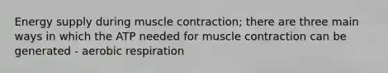 Energy supply during muscle contraction; there are three main ways in which the ATP needed for muscle contraction can be generated - aerobic respiration