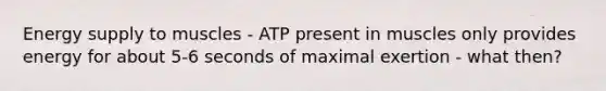 Energy supply to muscles - ATP present in muscles only provides energy for about 5-6 seconds of maximal exertion - what then?