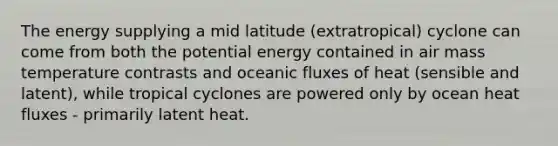 The energy supplying a mid latitude (extratropical) cyclone can come from both the potential energy contained in air mass temperature contrasts and oceanic fluxes of heat (sensible and latent), while tropical cyclones are powered only by ocean heat fluxes - primarily latent heat.