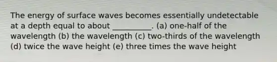 The energy of surface waves becomes essentially undetectable at a depth equal to about __________. (a) one-half of the wavelength (b) the wavelength (c) two-thirds of the wavelength (d) twice the wave height (e) three times the wave height