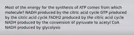 Most of the energy for the synthesis of ATP comes from which molecule? NADH produced by the citric acid cycle GTP produced by the citric acid cycle FADH2 produced by the citric acid cycle NADH produced by the conversion of pyruvate to acetyl CoA NADH produced by glycolysis