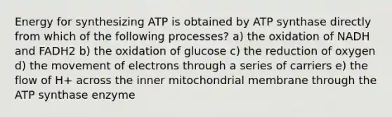 Energy for synthesizing ATP is obtained by ATP synthase directly from which of the following processes? a) the oxidation of NADH and FADH2 b) the oxidation of glucose c) the reduction of oxygen d) the movement of electrons through a series of carriers e) the flow of H+ across the inner mitochondrial membrane through the ATP synthase enzyme