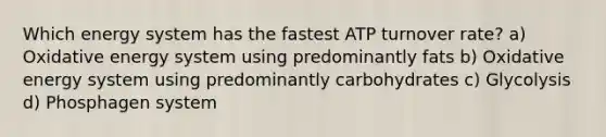 Which energy system has the fastest ATP turnover rate? a) Oxidative energy system using predominantly fats b) Oxidative energy system using predominantly carbohydrates c) Glycolysis d) Phosphagen system