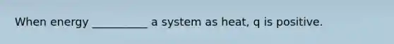 When energy __________ a system as heat, q is positive.