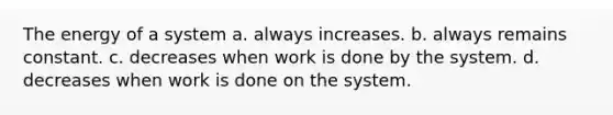 The energy of a system a. always increases. b. always remains constant. c. decreases when work is done by the system. d. decreases when work is done on the system.