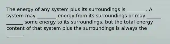 The energy of any system plus its surroundings is ________. A system may ________ energy from its surroundings or may ______ _______ some energy to its surroundings, but the total energy content of that system plus the surroundings is always the _______.