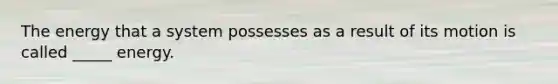 The energy that a system possesses as a result of its motion is called _____ energy.
