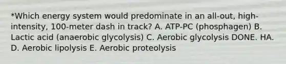 *Which energy system would predominate in an all-out, high-intensity, 100-meter dash in track? A. ATP-PC (phosphagen) B. Lactic acid (anaerobic glycolysis) C. Aerobic glycolysis DONE. HA. D. Aerobic lipolysis E. Aerobic proteolysis