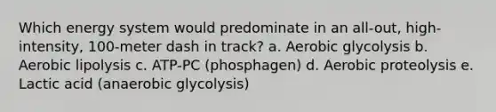 Which energy system would predominate in an all-out, high-intensity, 100-meter dash in track? a. Aerobic glycolysis b. Aerobic lipolysis c. ATP-PC (phosphagen) d. Aerobic proteolysis e. Lactic acid (anaerobic glycolysis)