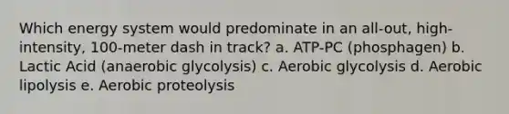 Which energy system would predominate in an all-out, high-intensity, 100-meter dash in track? a. ATP-PC (phosphagen) b. Lactic Acid (anaerobic glycolysis) c. Aerobic glycolysis d. Aerobic lipolysis e. Aerobic proteolysis