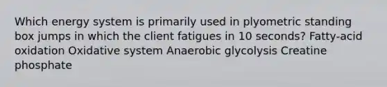 Which energy system is primarily used in plyometric standing box jumps in which the client fatigues in 10 seconds? Fatty-acid oxidation Oxidative system Anaerobic glycolysis Creatine phosphate