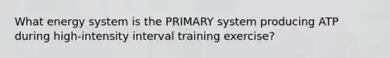 What energy system is the PRIMARY system producing ATP during high-intensity interval training exercise?