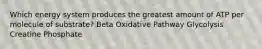 Which energy system produces the greatest amount of ATP per molecule of substrate? Beta Oxidative Pathway Glycolysis Creatine Phosphate