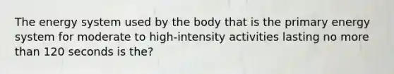 The energy system used by the body that is the primary energy system for moderate to high-intensity activities lasting no more than 120 seconds is the?