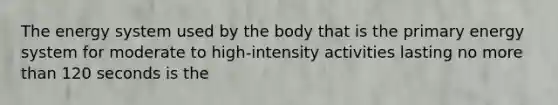 The energy system used by the body that is the primary energy system for moderate to high-intensity activities lasting no more than 120 seconds is the