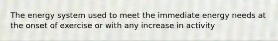 The energy system used to meet the immediate energy needs at the onset of exercise or with any increase in activity