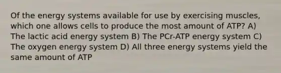 Of the energy systems available for use by exercising muscles, which one allows cells to produce the most amount of ATP? A) The lactic acid energy system B) The PCr-ATP energy system C) The oxygen energy system D) All three energy systems yield the same amount of ATP