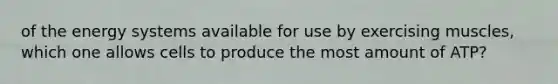 of the energy systems available for use by exercising muscles, which one allows cells to produce the most amount of ATP?