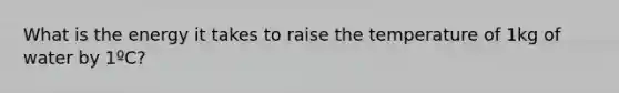 What is the energy it takes to raise the temperature of 1kg of water by 1ºC?