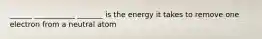 ______ ___________ _______ is the energy it takes to remove one electron from a neutral atom