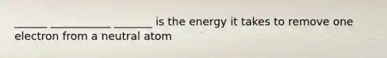 ______ ___________ _______ is the energy it takes to remove one electron from a neutral atom