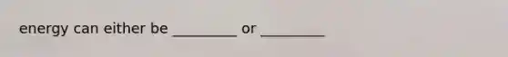 energy can either be _________ or _________