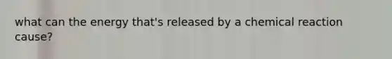 what can the energy that's released by a chemical reaction cause?