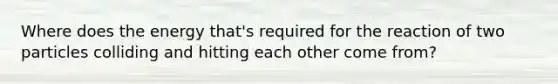 Where does the energy that's required for the reaction of two particles colliding and hitting each other come from?