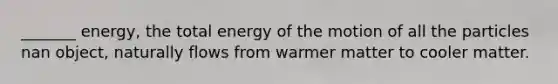 _______ energy, the total energy of the motion of all the particles nan object, naturally flows from warmer matter to cooler matter.