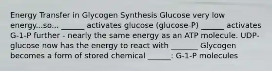 Energy Transfer in Glycogen Synthesis Glucose very low energy...so... ______ activates glucose (glucose-P) ______ activates G-1-P further - nearly the same energy as an ATP molecule. UDP-glucose now has the energy to react with _______ Glycogen becomes a form of stored chemical ______: G-1-P molecules