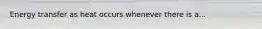 Energy transfer as heat occurs whenever there is a...