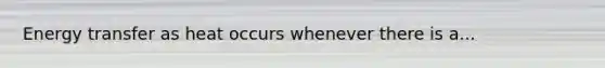 Energy transfer as heat occurs whenever there is a...