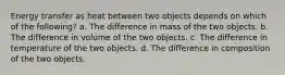 Energy transfer as heat between two objects depends on which of the following? a. The difference in mass of the two objects. b. The difference in volume of the two objects. c. The difference in temperature of the two objects. d. The difference in composition of the two objects.