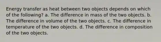 Energy transfer as heat between two objects depends on which of the following? a. The difference in mass of the two objects. b. The difference in volume of the two objects. c. The difference in temperature of the two objects. d. The difference in composition of the two objects.