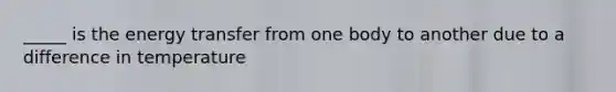 _____ is the energy transfer from one body to another due to a difference in temperature